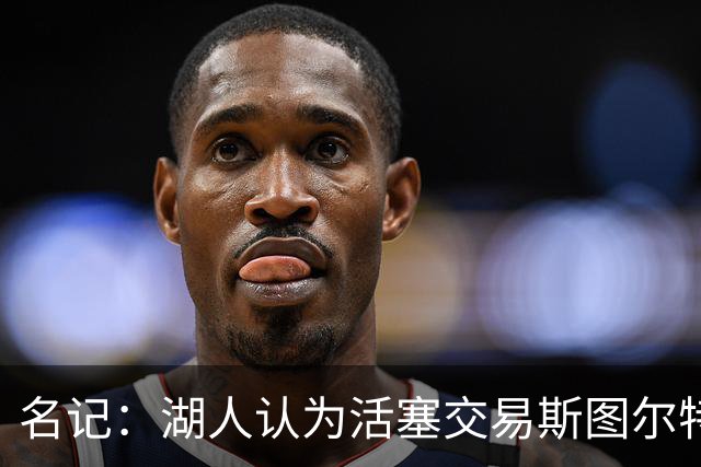 名记：湖人认为活塞交易斯图尔特是在腾空间 故提高对小里的报价