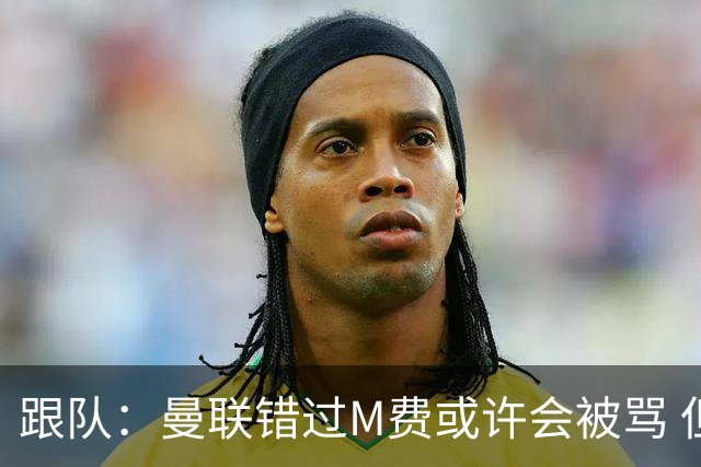 跟队：曼联错过M费或许会被骂 但用这钱买巴莱巴和斯科特更明智